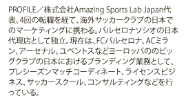 PROFILE／株式会社Amazing Sports Lab Japan代表。4回の転職を経て、海外サッカークラブの日本でのマーケティングに携わる。バルセロナソシオの日本代理店として独立。現在は、FCバルセロナ、ACミラン、アーセナル、ユベントスなどヨーロッパののビッグクラブの日本におけるブランディング業務として、プレシーズンマッチコーディネート、ライセンスビジネス、サッカースクール、コンサルティングなどを行っている。