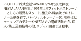 PROFILE／株式会社SAWAKI GYM代表取締役。NESTA JAPAN理事。1991年よりフィットネストレーナーとしての活動をスタート。整形外科病院でのトレーナー活動を経て、パーソナルトレーナーに。現在はヒューマンアカデミーやNESTAでの講師活動から、個人・集団運動指導の他、メディア関連で活動中。