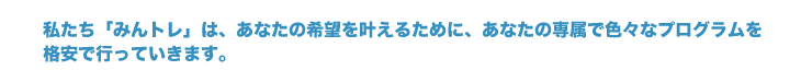 私たち「みんトレ」は、あなたの希望を叶えるために、あなたの専属で色々なプログラムを格安で行っていきます。