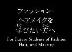ファッション・ヘアメイクを学びたい方へ For Future Students of Fashion, Hair, and Make-up