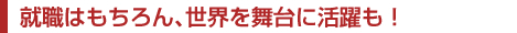 就職はもちろん、世界を舞台に活躍も！