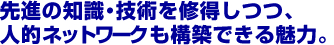 先進の知識・技術を修得しつつ、人的ネットワークも構築できる魅力。