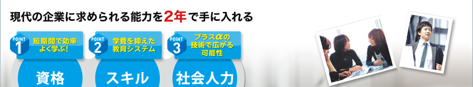 現代の企業に求められる能力を2年で手に入れる point1 短期間で効率よく学ぶ！ 資格 point2 学費を抑えた教育システム スキル point3 プラスαの技術で広がる可能性 社会人力