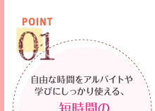 POINT01　自由な時間をアルバイトや学びにしっかり使える、短時間の効率的カリキュラム。