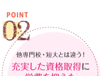 POINT02　他専門学校・短大とは違う！充実した資格取得に学費を抑えた教育システム。