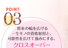 POINT03　将来の幅を広げる一生モノの資格取得と、可能性を広げて強みにする、クロスオーバーカリキュラム（１講座無料受講システムもあります※校舎によって異なります。）