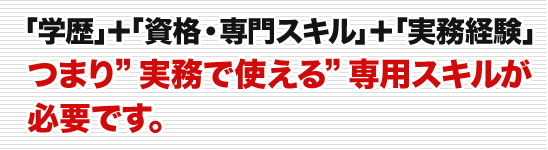 「学歴」＋「資格・専門スキル」＋「実務経験」つまり”実務で使える”専用スキルが必要です。