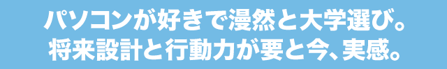 パソコンが好きで漫然と大学選び。将来設計と行動力が要と今、実感。