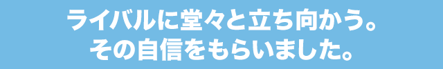 ライバルに堂々と立ち向かう。その自信をもらいました。