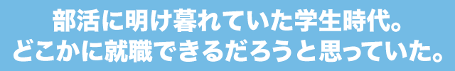部活に明け暮れていた学生時代。どこかに就職できるだろうと思っていた。
