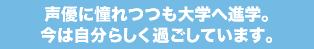 声優に憧れつつも大学へ進学。今は自分らしく過ごしています。