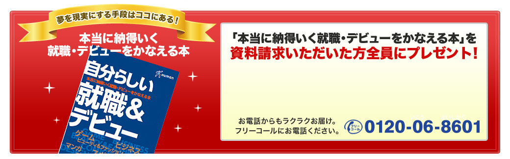 本当に納得いく就職・デビューをかなえる本を資料請求いただいた方全員にプレゼント！資料を無料でお届けします。お電話からもラクラクお届け。フリーコールにお電話ください。フリーコール0120-06-8601