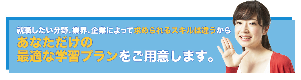 就職したい分野、業界、企業によって求められるスキルは違うからあなただけの最適な学習プランをご用意します。