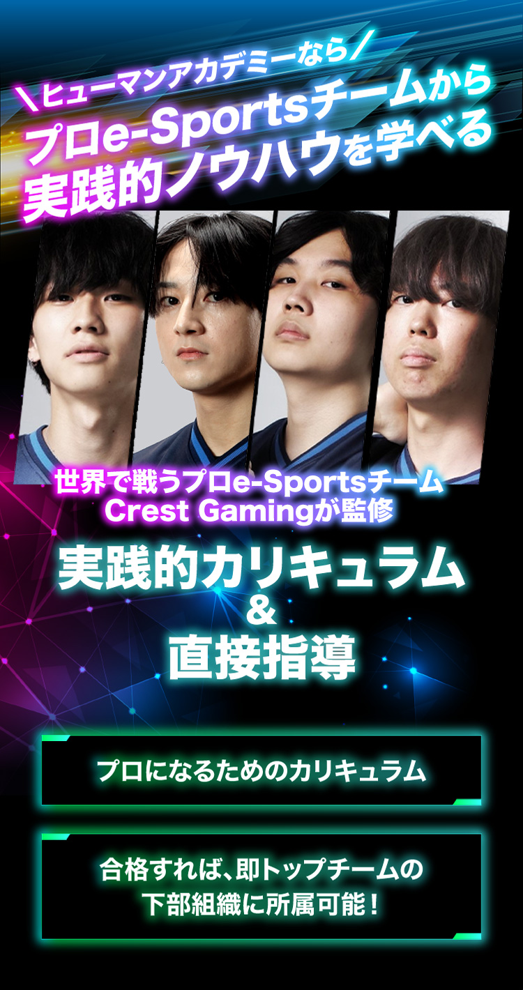 ＼ヒューマンアカデミーなら／プロe-Sportsチームから実践的ノウハウを学べる 世界で戦うプロe-Sportsチーム Crest Gamingが監修 実践的カリキュラム ＆ 直接指導 プロになるためのカリキュラム 合格すれば、即トップチームの下部組織に所属可能！