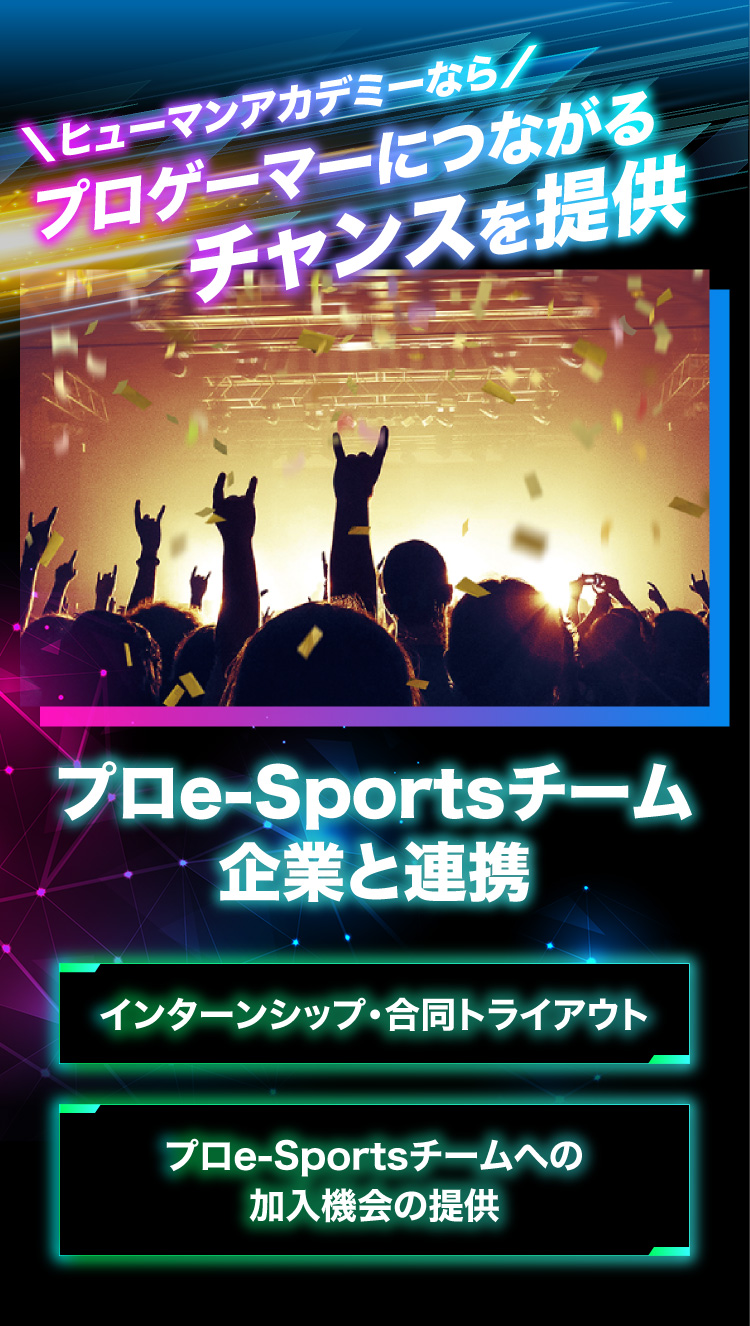 ＼ヒューマンアカデミーなら／プロゲーマーにつながるチャンスを提供 プロe-Sportsチーム 企業と連携 インターンシップ・合同トライアウト プロe-Sportsチームへの 加入機会の提供