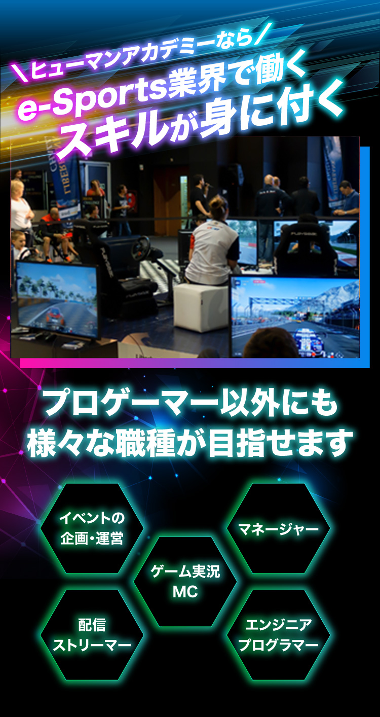 ＼ヒューマンアカデミーなら／e-Sports業界で働くスキルが身に付く プロゲーマー以外にも様々な職種が目指せます イベントの企画・運営 ゲーム実況MC マネージャー 配信ストリーマー エンジニアプログラマー