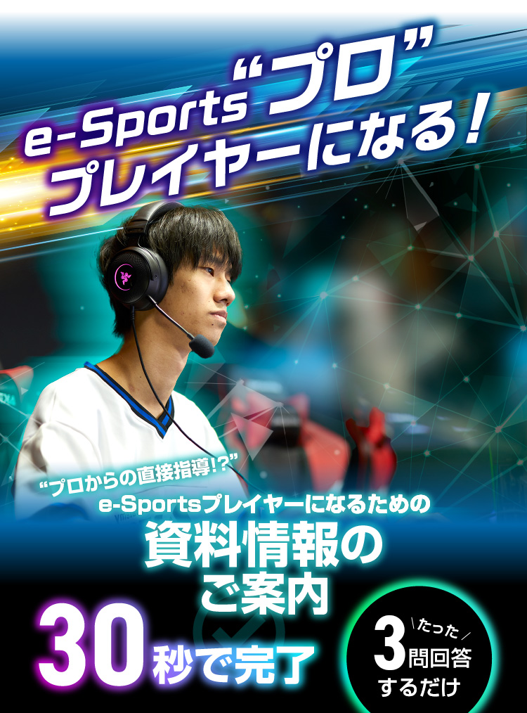 e-Sports”プロ”プレイヤーになる！“プロからの直接指導!?”e-Sportsプレイヤーになるための資料情報のご案内 30秒で完了 たった3回答するだけ