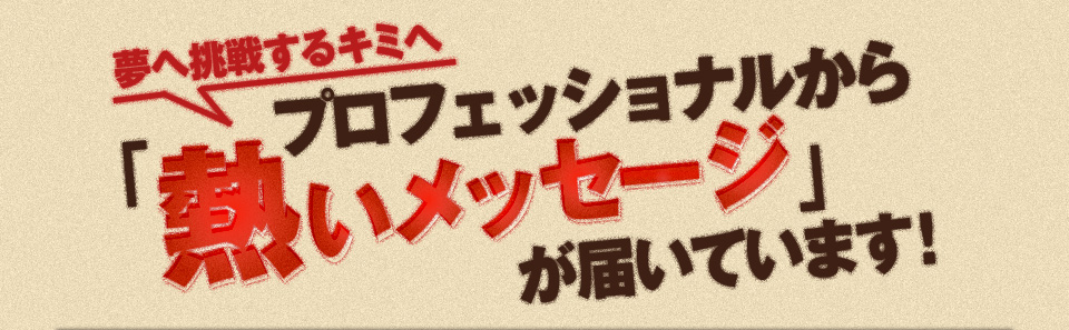 夢へ挑戦するキミへ プロフェッショナルから熱いメッセージが届いています！