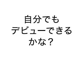 自分でも デビューできるかな？