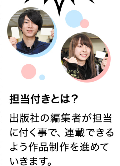 担当付きとは？ 出版社の編集者が担当に付く事で、連載できるよう作品制作を進めていきます。