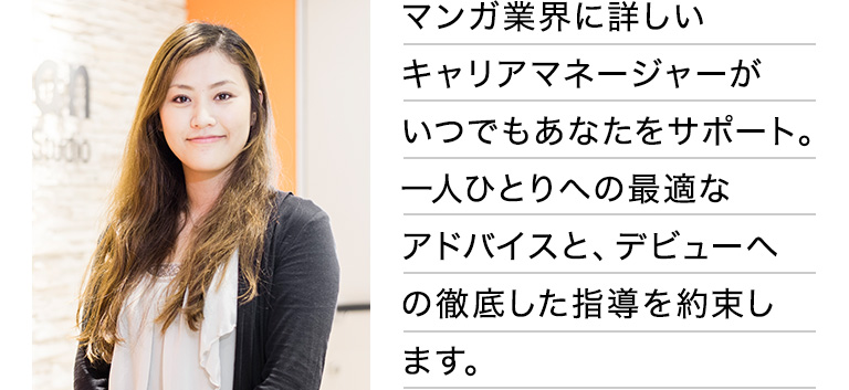 マンガ業界に詳しいキャリアマネージャーがいつでもあなたをサポート。一人ひとりへの最適なアドバイスと、デビューへの徹底した指導を約束します。