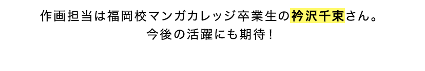 作画担当は福岡校マンガカレッジ卒業生の衿沢千束さん。今後の活躍にも期待！