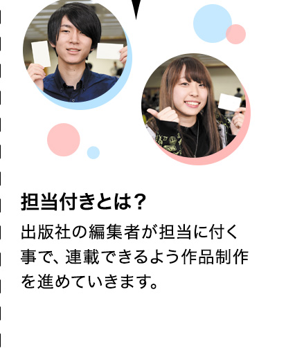 担当付きとは？ 出版社の編集者が担当に付く事で、連載できるよう作品制作を進めていきます。