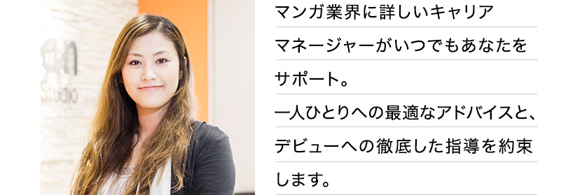マンガ業界に詳しいキャリアマネージャーがいつでもあなたをサポート。一人ひとりへの最適なアドバイスと、デビューへの徹底した指導を約束します。