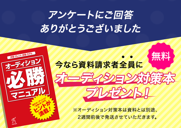 アンケートにご回答ありがとうございました 今なら資料請求者全員にオーディション対策本プレゼント！ ＜無料＞ ※オーディション対策本は資料とは別途、2週間前後で発送させていただきます。