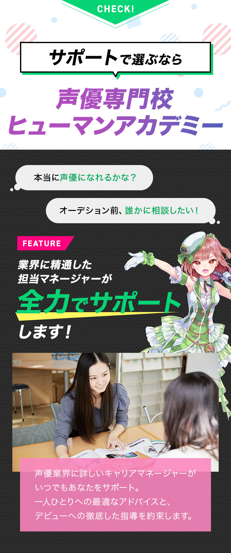 サポートで選ぶなら 声優専門校ヒューマンアカデミー 業界に精通した担当マネージャーが全力でサポートします！ 声優業界に詳しいキャリアマネージャーがいつでもあなたをサポート。一人ひとりへの最適なアドバイスと、デビューへの徹底した指導を約束します。