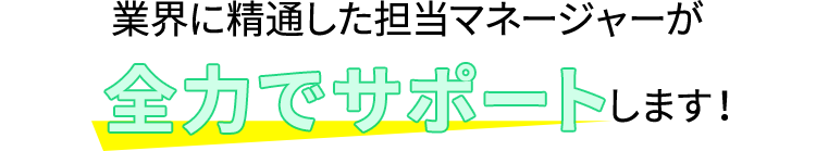 業界に精通した担当マネージャーが全力でサポートします！
