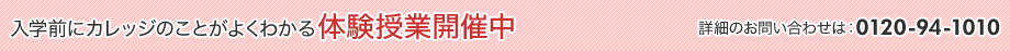 入学前にカレッジのことがよくわかる体験授業開催中 詳細のお問い合わせは：0120-94-1010