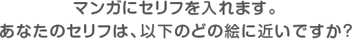 マンガにセリフを入れます。あなたのセリフは、以下のどの絵に近いですか?