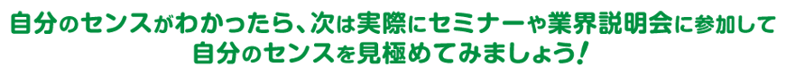 自分のセンスがわかったら、次は実際にセミナーや業界説明会に参加して自分のセンスを見極めてみましょう！