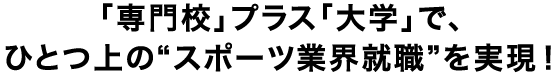 「専門校」プラス「大学」で、ひとつ上の“スポーツ業界就職”を実現！
