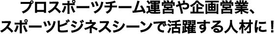 プロスポーツチーム運営や企画営業、スポーツビジネスシーンで活躍する人材に！