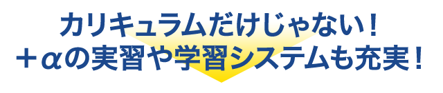 カリキュラムだけじゃない！＋αの実習や学習システムも充実！
