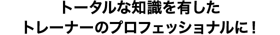 トータルな知識を有したトレーナーのプロフェッショナルに！