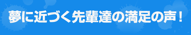 夢に近づく先輩達の満足の声！