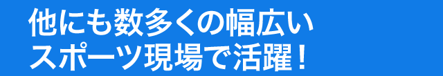 他にも数多くの幅広いスポーツ現場で活躍！